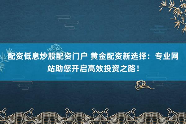 配资低息炒股配资门户 黄金配资新选择：专业网站助您开启高效投资之路！