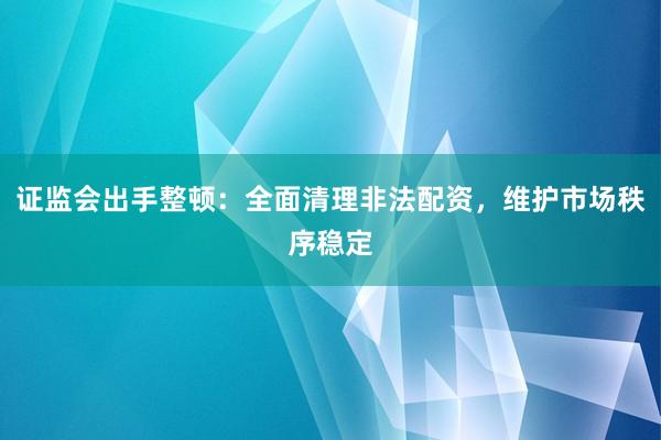 证监会出手整顿：全面清理非法配资，维护市场秩序稳定
