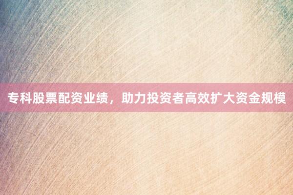 专科股票配资业绩,助力投资者高效扩大资金规模