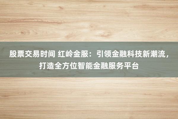 股票交易时间 红岭金服：引领金融科技新潮流，打造全方位智能金融服务平台