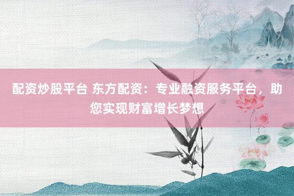 配资炒股平台 东方配资：专业融资服务平台，助您实现财富增长梦想