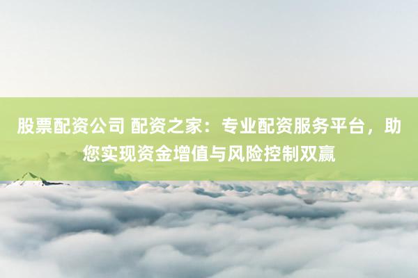股票配资公司 配资之家：专业配资服务平台，助您实现资金增值与风险控制双赢