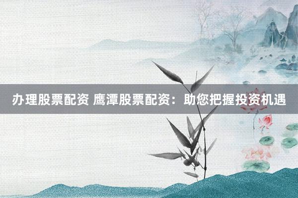 办理股票配资 鹰潭股票配资：助您把握投资机遇