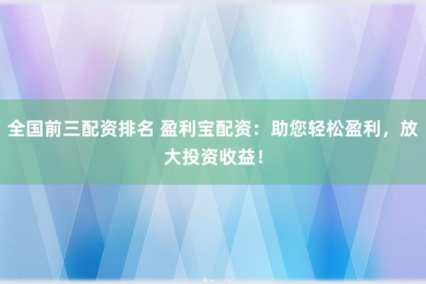 全国前三配资排名 盈利宝配资：助您轻松盈利，放大投资收益！
