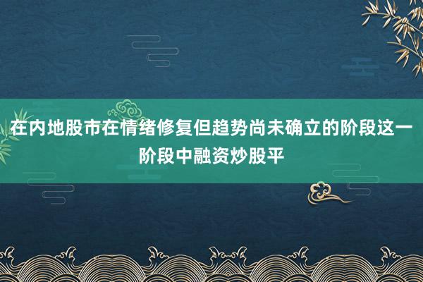 在内地股市在情绪修复但趋势尚未确立的阶段这一阶段中融资炒股平