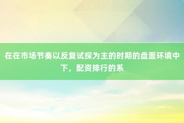 在在市场节奏以反复试探为主的时期的盘面环境中下，配资排行的系
