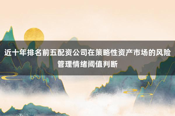 近十年排名前五配资公司在策略性资产市场的风险管理情绪阈值判断