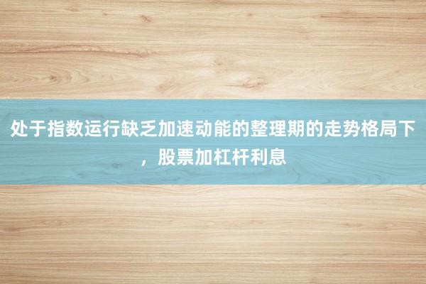 处于指数运行缺乏加速动能的整理期的走势格局下，股票加杠杆利息