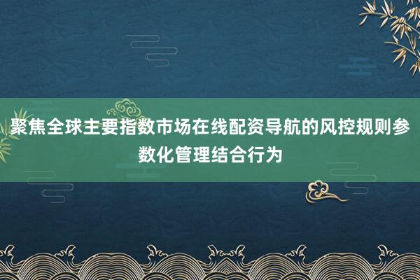 聚焦全球主要指数市场在线配资导航的风控规则参数化管理结合行为