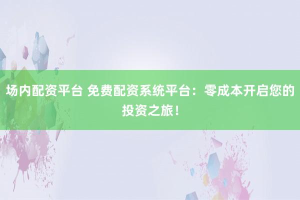 场内配资平台 免费配资系统平台：零成本开启您的投资之旅！