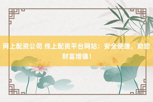 网上配资公司 线上配资平台网站：安全便捷，助您财富增值！