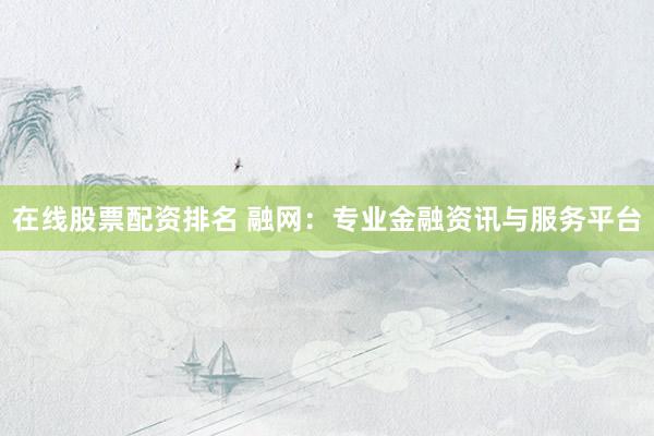 在线股票配资排名 融网：专业金融资讯与服务平台