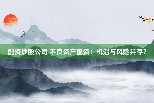 配资炒股公司 不良资产配资：机遇与风险并存？