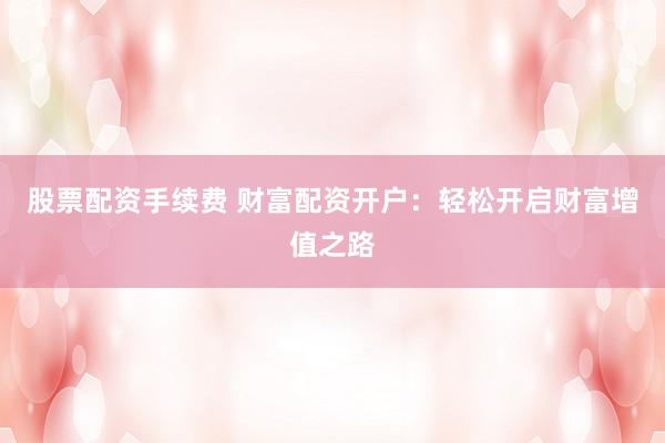 股票配资手续费 财富配资开户：轻松开启财富增值之路