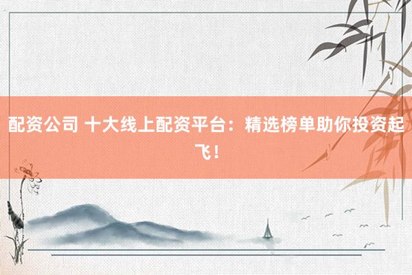 配资公司 十大线上配资平台：精选榜单助你投资起飞！