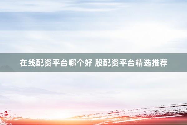 在线配资平台哪个好 股配资平台精选推荐
