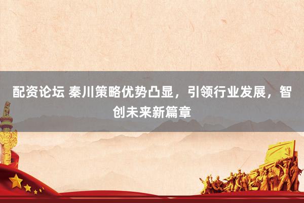 配资论坛 秦川策略优势凸显，引领行业发展，智创未来新篇章