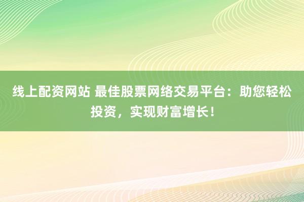 线上配资网站 最佳股票网络交易平台：助您轻松投资，实现财富增长！
