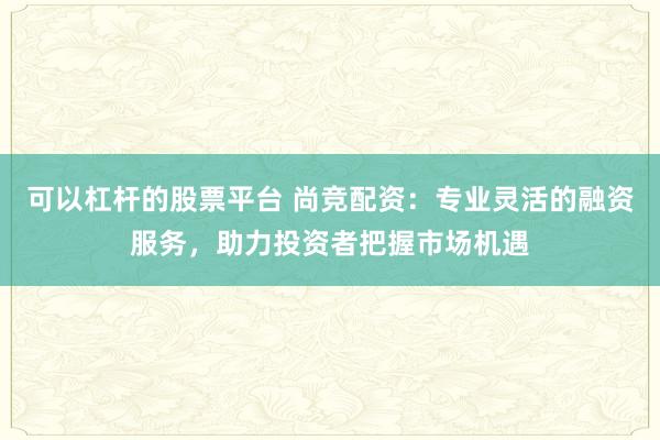 可以杠杆的股票平台 尚竞配资：专业灵活的融资服务，助力投资者把握市场机遇