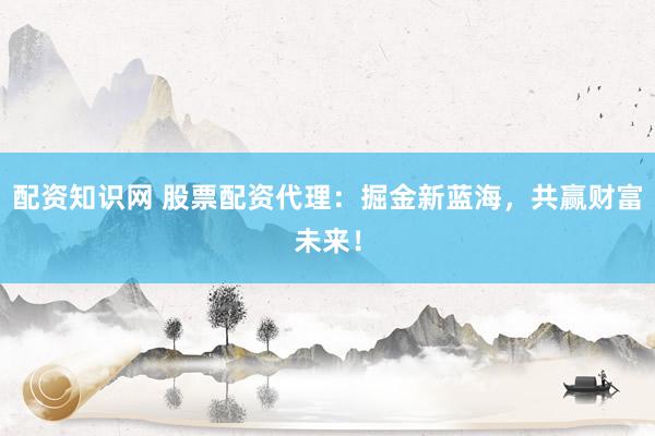 配资知识网 股票配资代理：掘金新蓝海，共赢财富未来！