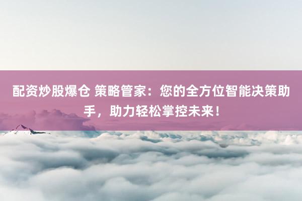 配资炒股爆仓 策略管家：您的全方位智能决策助手，助力轻松掌控未来！