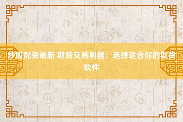炒股配资最新 期货交易利器：选择适合你的期货软件