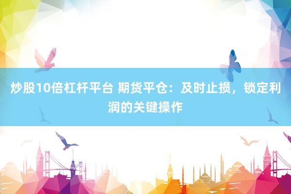 炒股10倍杠杆平台 期货平仓：及时止损，锁定利润的关键操作