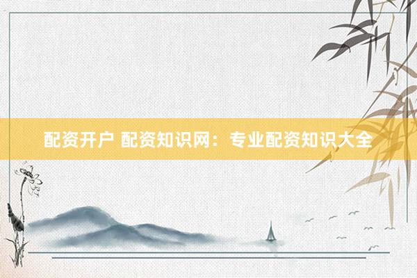 配资开户 配资知识网：专业配资知识大全