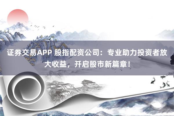 证券交易APP 股指配资公司：专业助力投资者放大收益，开启股市新篇章！