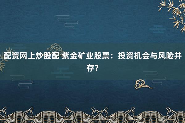 配资网上炒股配 紫金矿业股票：投资机会与风险并存？