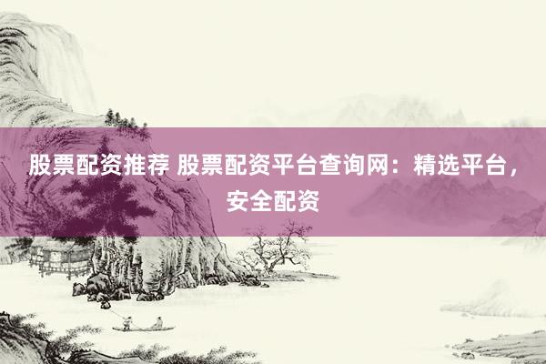 股票配资推荐 股票配资平台查询网：精选平台，安全配资