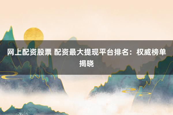 网上配资股票 配资最大提现平台排名：权威榜单揭晓