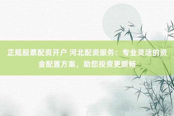 正规股票配资开户 河北配资服务：专业灵活的资金配置方案，助您投资更顺畅