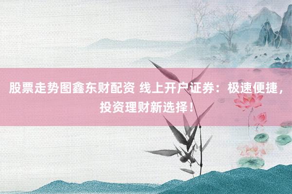 股票走势图鑫东财配资 线上开户证券：极速便捷，投资理财新选择！