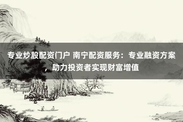 专业炒股配资门户 南宁配资服务：专业融资方案，助力投资者实现财富增值