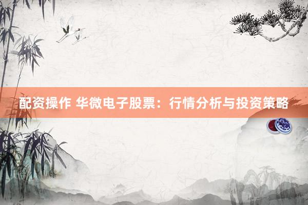 配资操作 华微电子股票:行情分析与投资策略